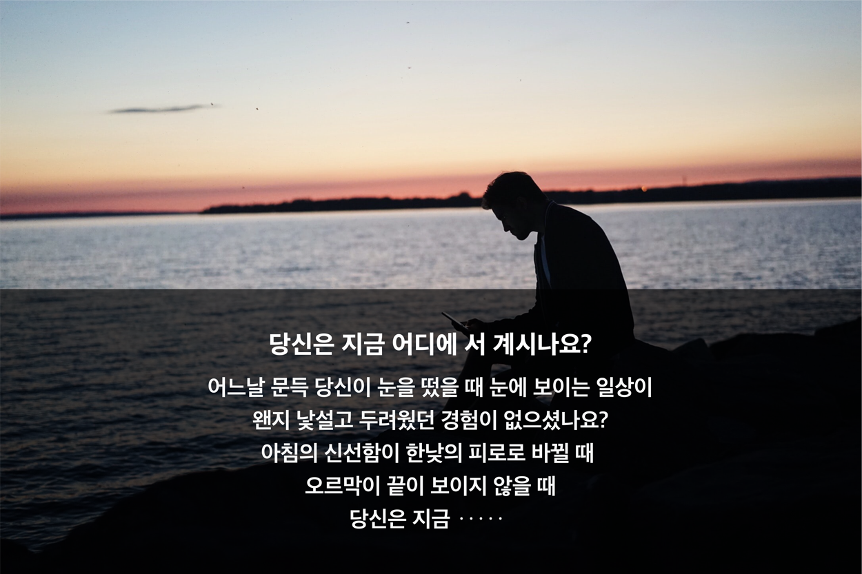 당신은 지금 어디에 서 계시나요? 어느 날 문득 당신이 눈을 떴을 때 눈에 보이는 일상이 왠지 낯설고 둗려웠던 경험이 없으셨나요? 아침의 신선함이 한 낮의 피로로 바뀔 때 오르막이 끝이 보이지 않을 때 당신은 지금···